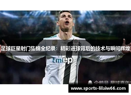 足球巨星射门集锦全纪录:精彩进球背后的技术与瞬间辉煌 足球巨星射门集锦全纪录:精彩进球背后的技术与瞬间辉煌