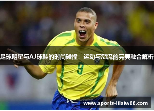 足球明星与AJ球鞋的时尚碰撞:运动与潮流的完美融合解析 足球明星与AJ球鞋的时尚碰撞:运动与潮流的完美融合解析