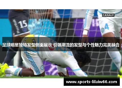 足球明星独特发型侧面展示 引领潮流的发型与个性魅力完美融合 足球明星独特发型侧面展示 引领潮流的发型与个性魅力完美融合