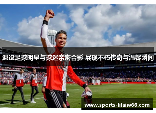 退役足球明星与球迷亲密合影 展现不朽传奇与温馨瞬间 退役足球明星与球迷亲密合影 展现不朽传奇与温馨瞬间