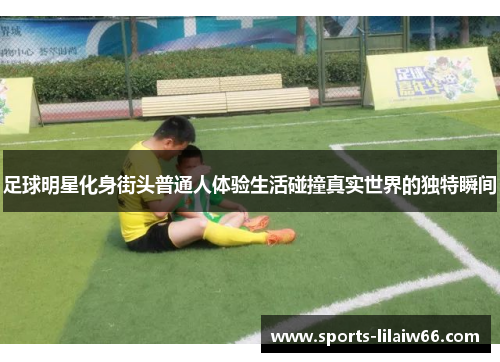 足球明星化身街头普通人体验生活碰撞真实世界的独特瞬间 足球明星化身街头普通人体验生活碰撞真实世界的独特瞬间