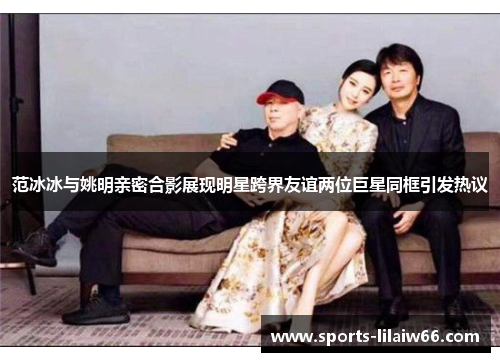 范冰冰与姚明亲密合影展现明星跨界友谊两位巨星同框引发热议 范冰冰与姚明亲密合影展现明星跨界友谊两位巨星同框引发热议