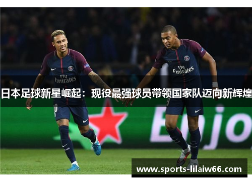 日本足球新星崛起:现役最强球员带领国家队迈向新辉煌 日本足球新星崛起:现役最强球员带领国家队迈向新辉煌