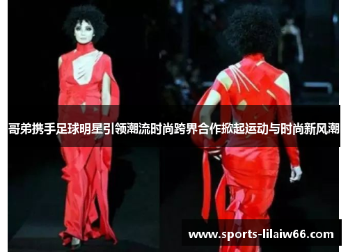 哥弟携手足球明星引领潮流时尚跨界合作掀起运动与时尚新风潮 哥弟携手足球明星引领潮流时尚跨界合作掀起运动与时尚新风潮