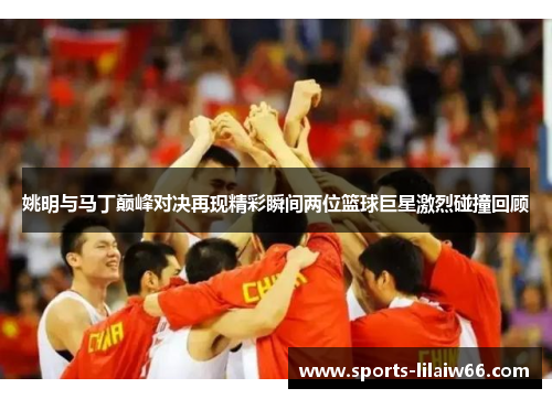 姚明与马丁巅峰对决再现精彩瞬间两位篮球巨星激烈碰撞回顾 姚明与马丁巅峰对决再现精彩瞬间两位篮球巨星激烈碰撞回顾