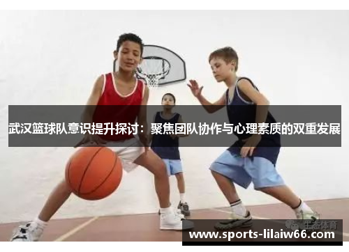 武汉篮球队意识提升探讨：聚焦团队协作与心理素质的双重发展