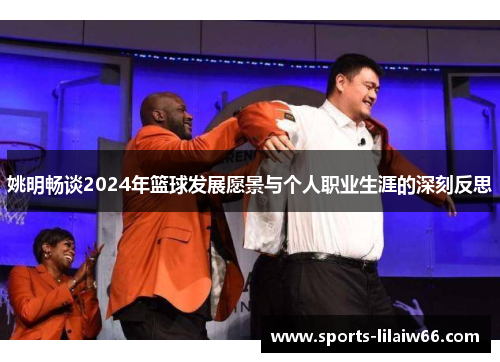 姚明畅谈2024年篮球发展愿景与个人职业生涯的深刻反思