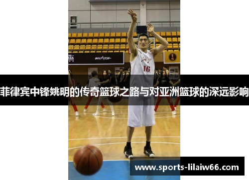 菲律宾中锋姚明的传奇篮球之路与对亚洲篮球的深远影响