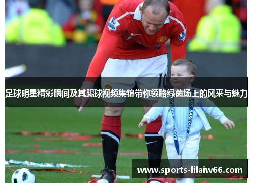 足球明星精彩瞬间及其踢球视频集锦带你领略绿茵场上的风采与魅力