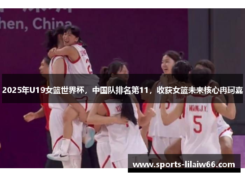 2025年U19女篮世界杯,中国队排名第11,收获女篮未来核心冉珂嘉 2025年U19女篮世界杯,中国队排名第11,收获女篮未来核心冉珂嘉