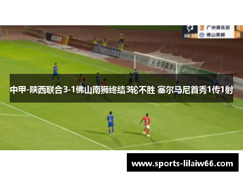 中甲-陕西联合3-1佛山南狮终结3轮不胜 塞尔马尼首秀1传1射 中甲-陕西联合3-1佛山南狮终结3轮不胜 塞尔马尼首秀1传1射