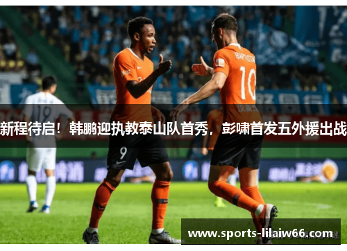 新程待启!韩鹏迎执教泰山队首秀,彭啸首发五外援出战 新程待启!韩鹏迎执教泰山队首秀,彭啸首发五外援出战