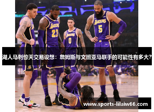 湖人马刺惊天交易设想:詹姆斯与文班亚马联手的可能性有多大? 湖人马刺惊天交易设想:詹姆斯与文班亚马联手的可能性有多大?